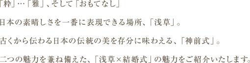 「粋」…「雅」、そして「おもてなし」日本の素晴しさを一番に表現できる場所、「浅草」。古くから伝わる日本の伝統の美を存分に味わえる、「神		前式」。二つの魅力を兼ね備えた、「浅草×結婚式」の魅力をご紹介いたします。